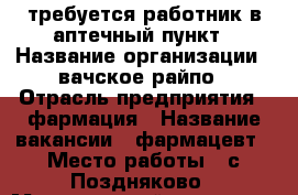 требуется работник в аптечный пункт › Название организации ­ вачское райпо › Отрасль предприятия ­ фармация › Название вакансии ­ фармацевт › Место работы ­ с.Поздняково › Минимальный оклад ­ 12 000 › Возраст от ­ 22 - Нижегородская обл., Навашинский р-н, Поздняково с. Работа » Вакансии   . Нижегородская обл.